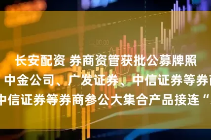 长安配资 券商资管获批公募牌照难，国投证券、中金公司、广发证券、中信证券等券商参公大集合产品接连“易主”