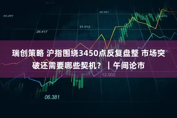 瑞创策略 沪指围绕3450点反复盘整 市场突破还需要哪些契机？｜午间论市