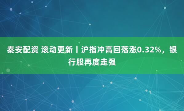秦安配资 滚动更新丨沪指冲高回落涨0.32%，银行股再度走强