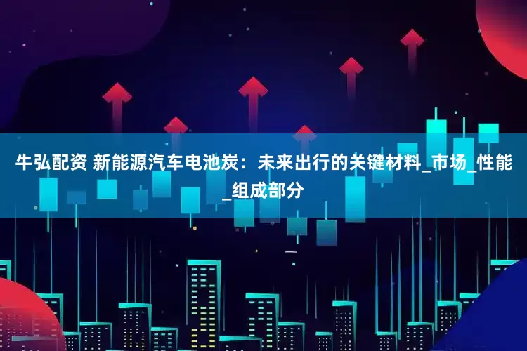 牛弘配资 新能源汽车电池炭：未来出行的关键材料_市场_性能_组成部分