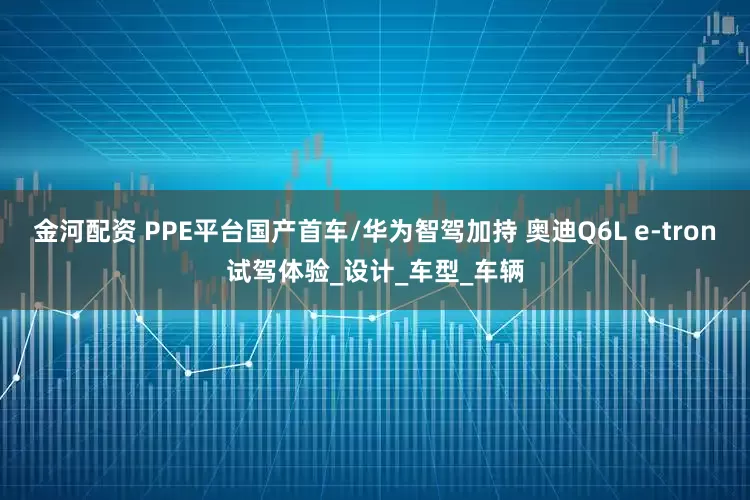 金河配资 PPE平台国产首车/华为智驾加持 奥迪Q6L e-tron试驾体验_设计_车型_车辆
