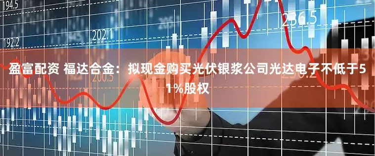 盈富配资 福达合金：拟现金购买光伏银浆公司光达电子不低于51%股权