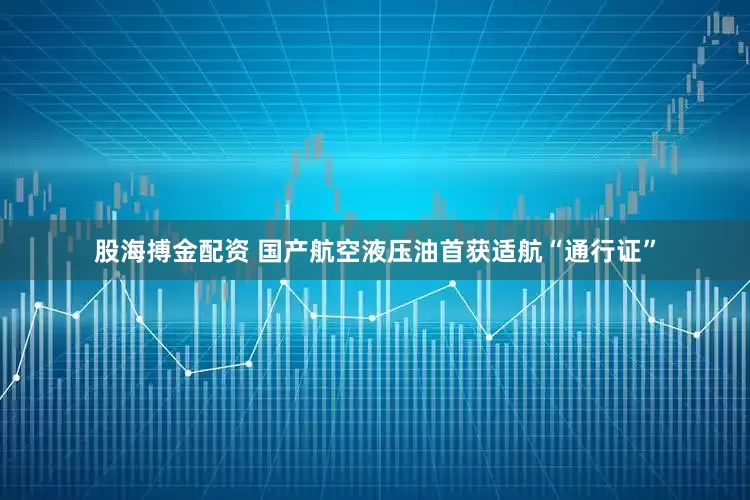 股海搏金配资 国产航空液压油首获适航“通行证”