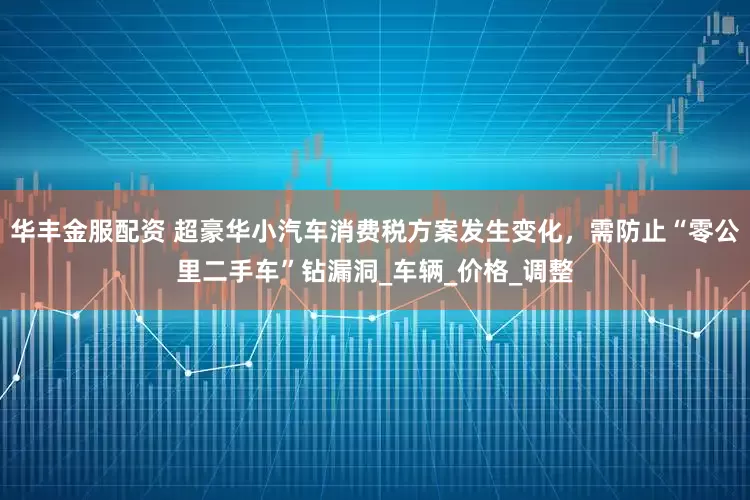 华丰金服配资 超豪华小汽车消费税方案发生变化，需防止“零公里二手车”钻漏洞_车辆_价格_调整