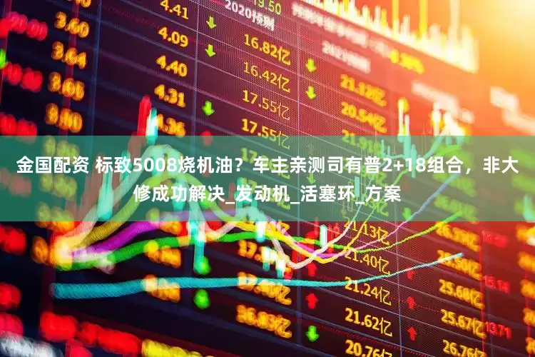 金国配资 标致5008烧机油？车主亲测司有普2+18组合，非大修成功解决_发动机_活塞环_方案