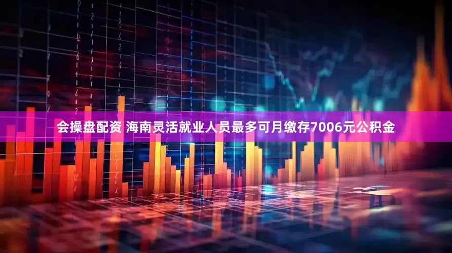 会操盘配资 海南灵活就业人员最多可月缴存7006元公积金