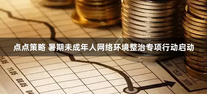 点点策略 暑期未成年人网络环境整治专项行动启动
