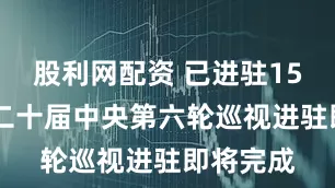 股利网配资 已进驻15省区市 二十届中央第六轮巡视进驻即将完成