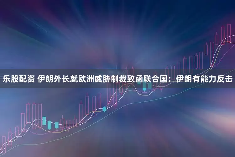 乐股配资 伊朗外长就欧洲威胁制裁致函联合国：伊朗有能力反击