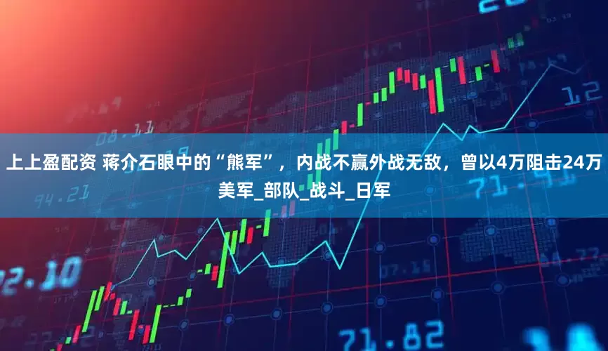 上上盈配资 蒋介石眼中的“熊军”，内战不赢外战无敌，曾以4万阻击24万美军_部队_战斗_日军