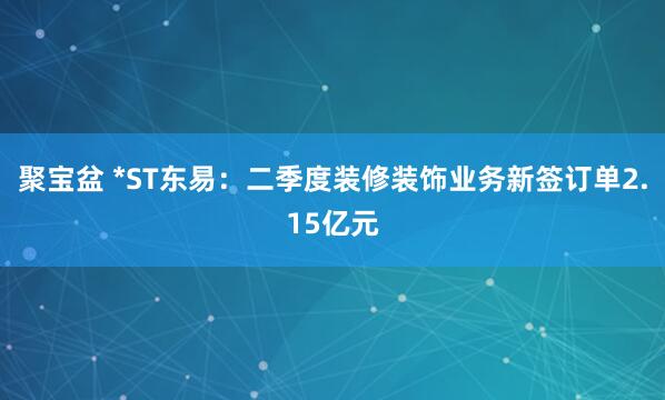 聚宝盆 *ST东易：二季度装修装饰业务新签订单2.15亿元