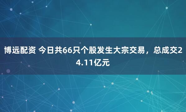 博远配资 今日共66只个股发生大宗交易，总成交24.11亿元