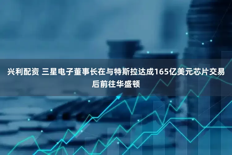 兴利配资 三星电子董事长在与特斯拉达成165亿美元芯片交易后前往华盛顿