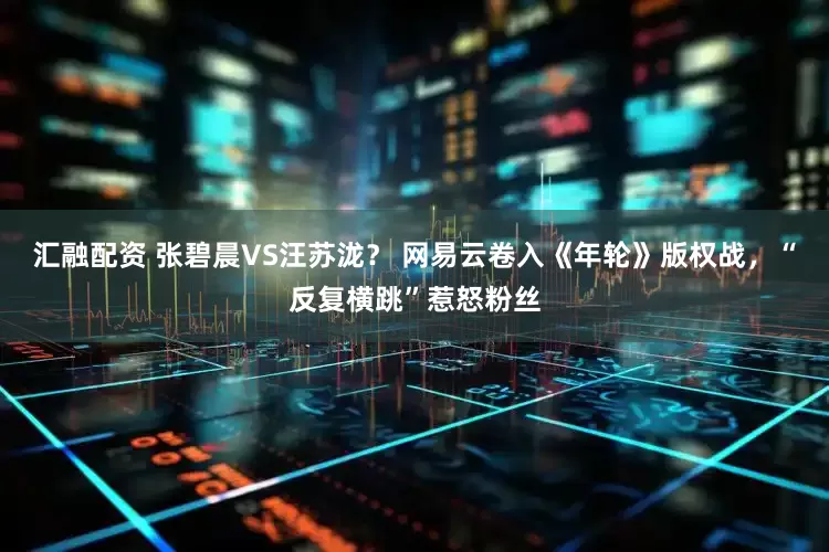 汇融配资 张碧晨VS汪苏泷？ 网易云卷入《年轮》版权战，“反复横跳”惹怒粉丝