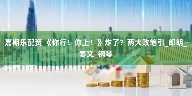 嘉期乐配资 《你行！你上！》炸了？两大败笔引_郎朗_姜文_钢琴