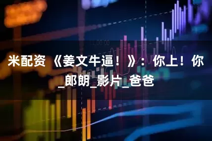 米配资 《姜文牛逼！》：你上！你_郎朗_影片_爸爸