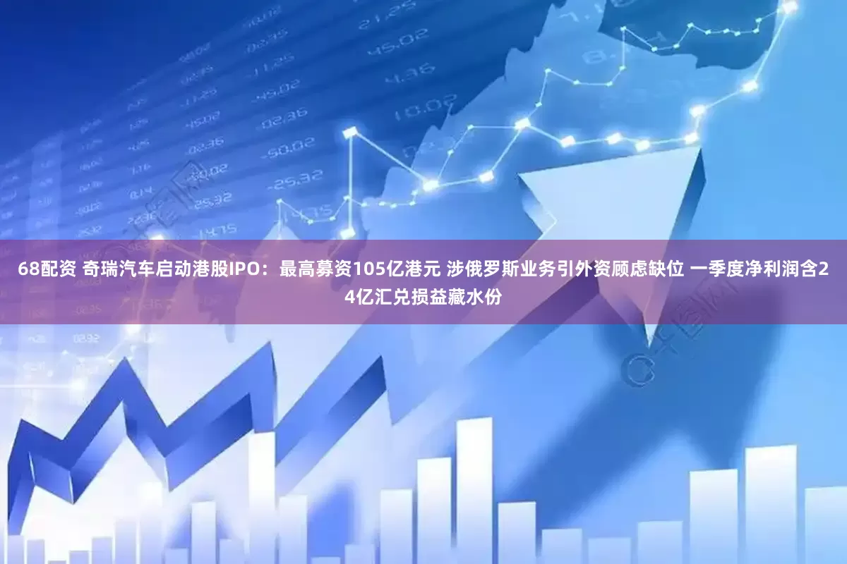 68配资 奇瑞汽车启动港股IPO：最高募资105亿港元 涉俄罗斯业务引外资顾虑缺位 一季度净利润含24亿汇兑损益藏水份