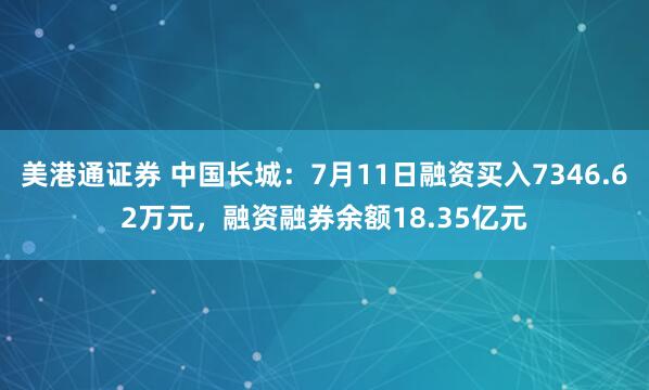 美港通证券 中国长城：7月11日融资买入7346.62万元，融资融券余额18.35亿元