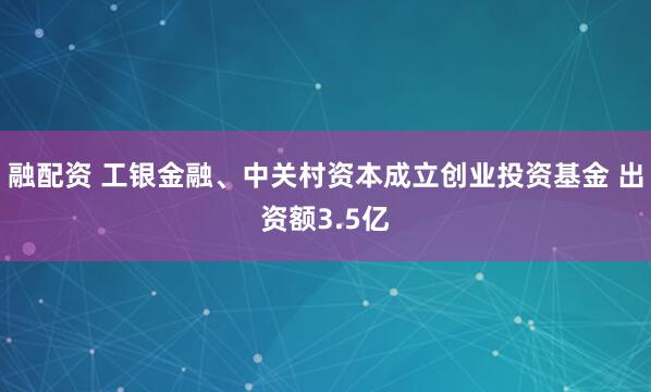 融配资 工银金融、中关村资本成立创业投资基金 出资额3.5亿