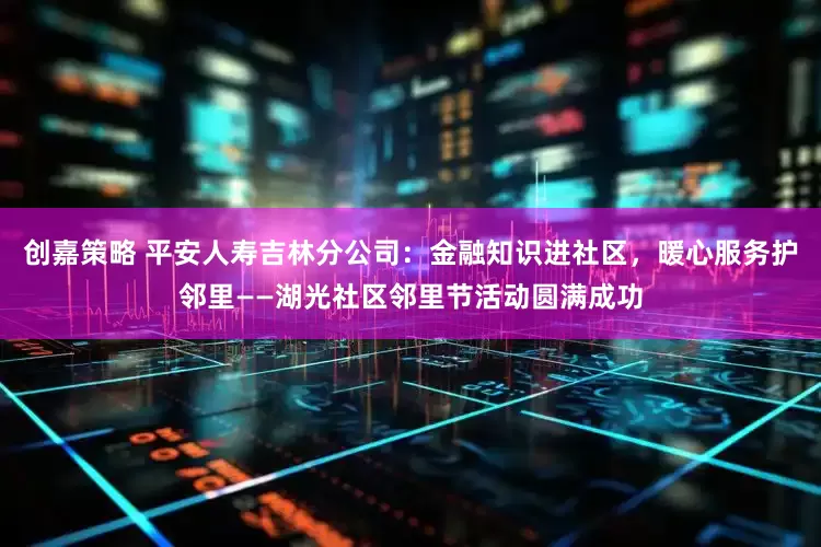 创嘉策略 平安人寿吉林分公司：金融知识进社区，暖心服务护邻里——湖光社区邻里节活动圆满成功
