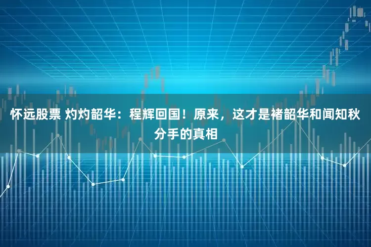 怀远股票 灼灼韶华：程辉回国！原来，这才是褚韶华和闻知秋分手的真相