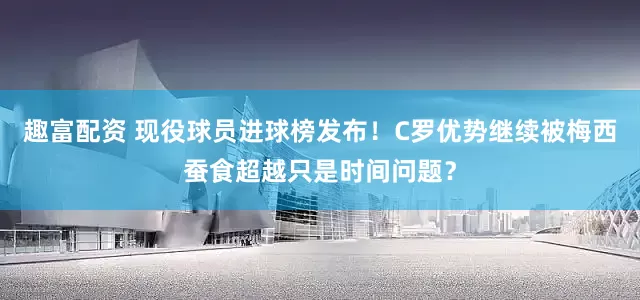 趣富配资 现役球员进球榜发布！C罗优势继续被梅西蚕食超越只是时间问题？