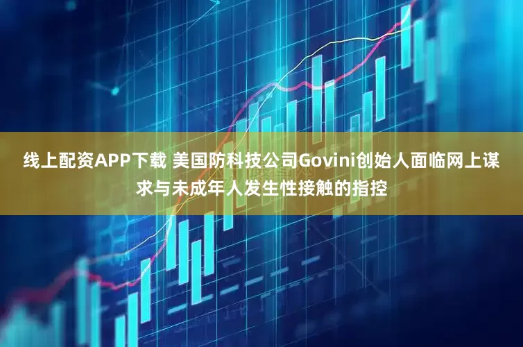 线上配资APP下载 美国防科技公司Govini创始人面临网上谋求与未成年人发生性接触的指控