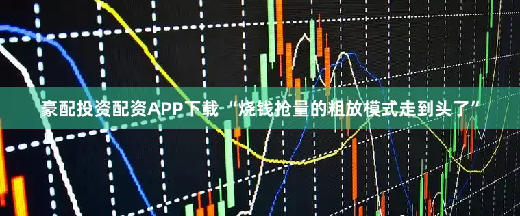豪配投资配资APP下载 “烧钱抢量的粗放模式走到头了”