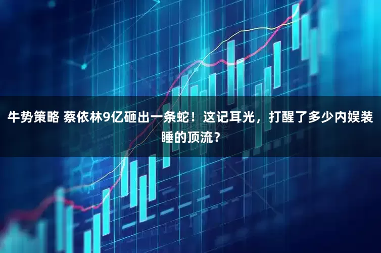 牛势策略 蔡依林9亿砸出一条蛇！这记耳光，打醒了多少内娱装睡的顶流？