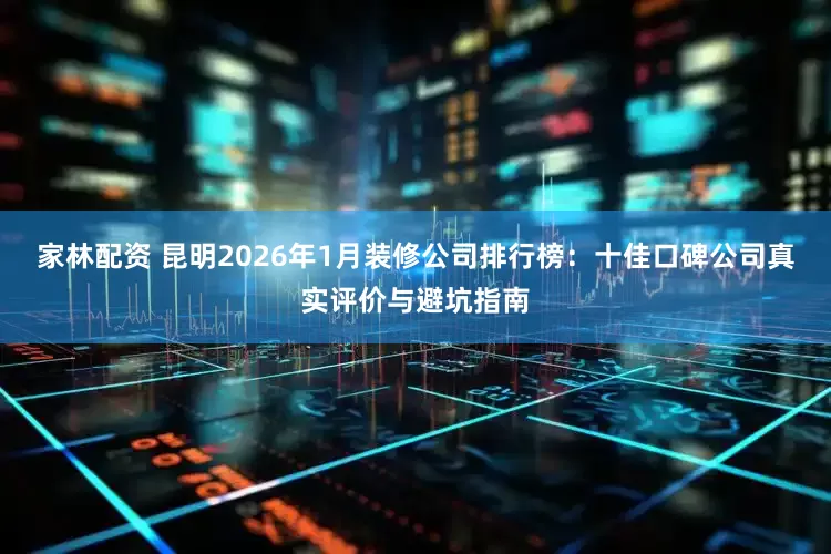 家林配资 昆明2026年1月装修公司排行榜：十佳口碑公司真实评价与避坑指南