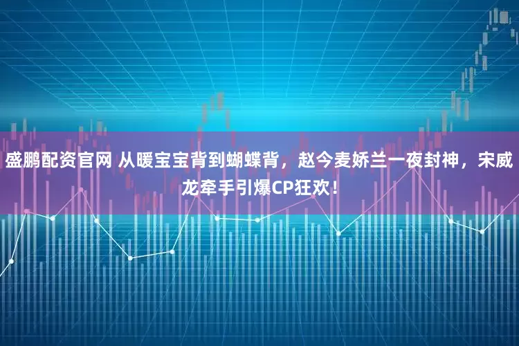 盛鹏配资官网 从暖宝宝背到蝴蝶背，赵今麦娇兰一夜封神，宋威龙牵手引爆CP狂欢！
