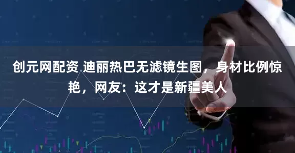 创元网配资 迪丽热巴无滤镜生图，身材比例惊艳，网友：这才是新疆美人