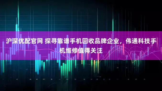 沪深优配官网 探寻靠谱手机回收品牌企业，伟通科技手机维修值得关注