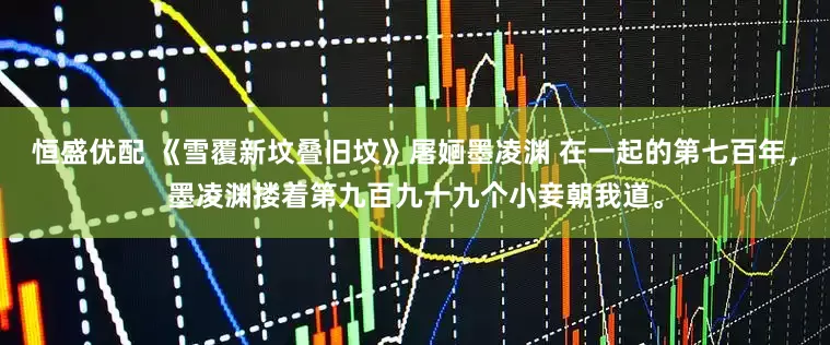 恒盛优配 《雪覆新坟叠旧坟》屠婳墨凌渊 在一起的第七百年，墨凌渊搂着第九百九十九个小妾朝我道。