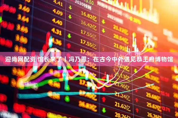 迎尚网配资 馆长来了丨冯乃恩：在古今中外遇见恭王府博物馆